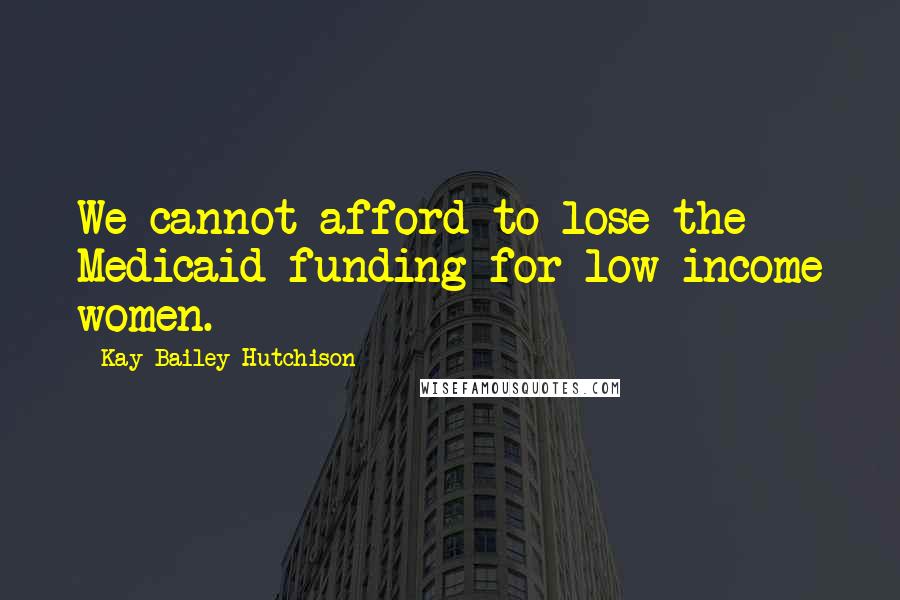 Kay Bailey Hutchison Quotes: We cannot afford to lose the Medicaid funding for low-income women.