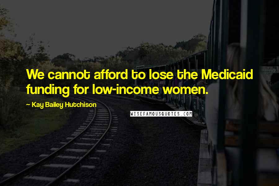 Kay Bailey Hutchison Quotes: We cannot afford to lose the Medicaid funding for low-income women.