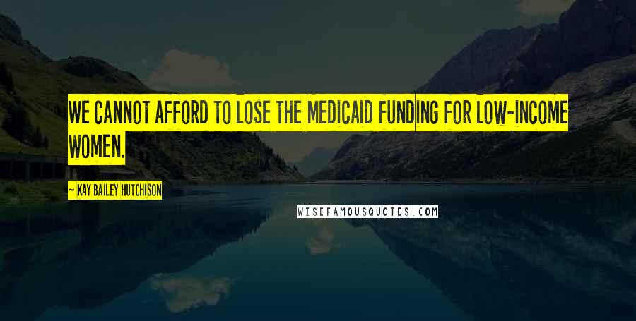 Kay Bailey Hutchison Quotes: We cannot afford to lose the Medicaid funding for low-income women.