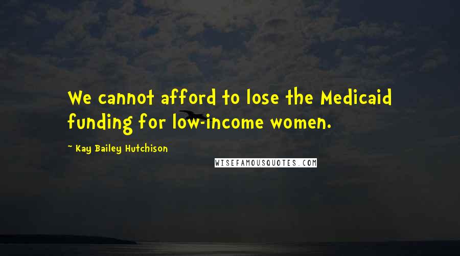 Kay Bailey Hutchison Quotes: We cannot afford to lose the Medicaid funding for low-income women.