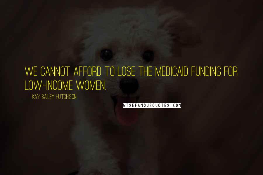 Kay Bailey Hutchison Quotes: We cannot afford to lose the Medicaid funding for low-income women.