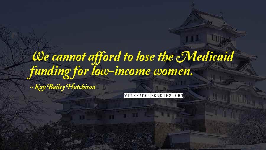 Kay Bailey Hutchison Quotes: We cannot afford to lose the Medicaid funding for low-income women.