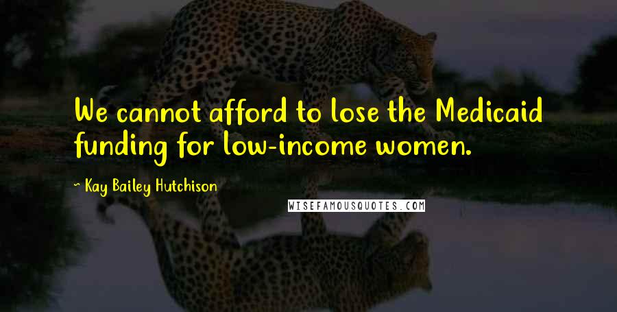Kay Bailey Hutchison Quotes: We cannot afford to lose the Medicaid funding for low-income women.