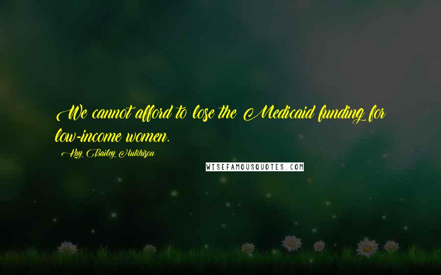 Kay Bailey Hutchison Quotes: We cannot afford to lose the Medicaid funding for low-income women.