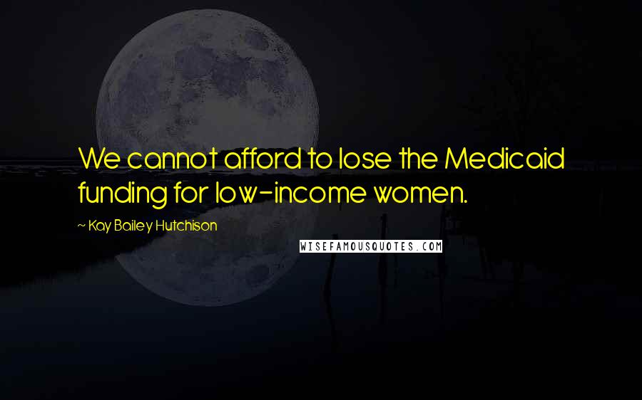 Kay Bailey Hutchison Quotes: We cannot afford to lose the Medicaid funding for low-income women.