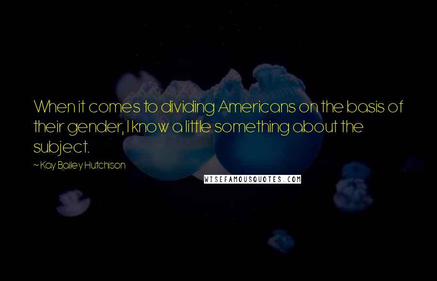 Kay Bailey Hutchison Quotes: When it comes to dividing Americans on the basis of their gender, I know a little something about the subject.