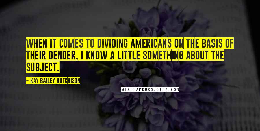 Kay Bailey Hutchison Quotes: When it comes to dividing Americans on the basis of their gender, I know a little something about the subject.