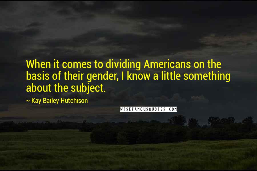 Kay Bailey Hutchison Quotes: When it comes to dividing Americans on the basis of their gender, I know a little something about the subject.