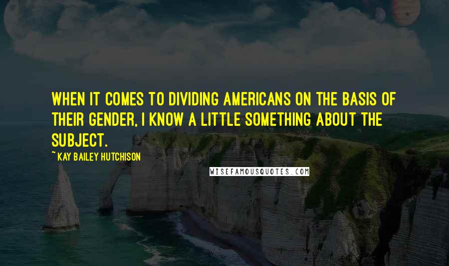 Kay Bailey Hutchison Quotes: When it comes to dividing Americans on the basis of their gender, I know a little something about the subject.