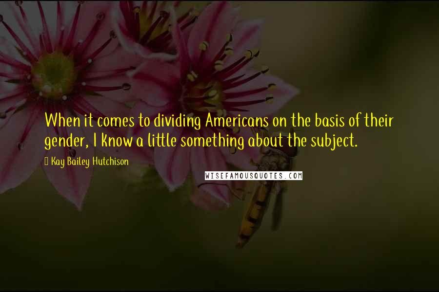 Kay Bailey Hutchison Quotes: When it comes to dividing Americans on the basis of their gender, I know a little something about the subject.