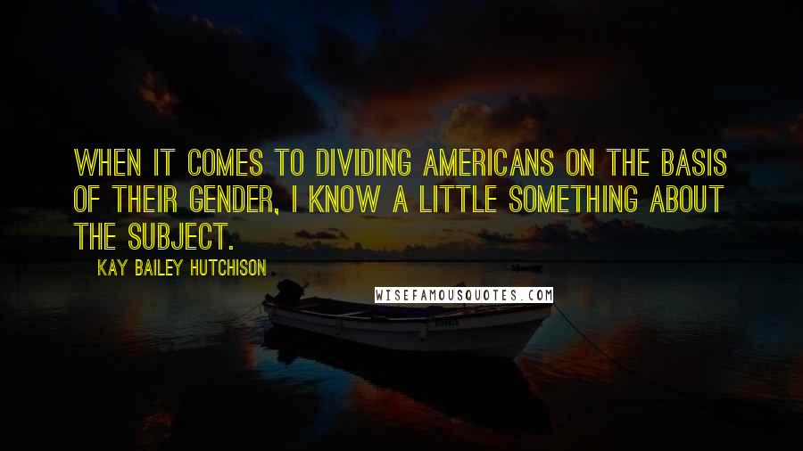 Kay Bailey Hutchison Quotes: When it comes to dividing Americans on the basis of their gender, I know a little something about the subject.