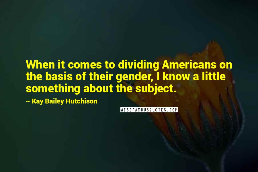 Kay Bailey Hutchison Quotes: When it comes to dividing Americans on the basis of their gender, I know a little something about the subject.