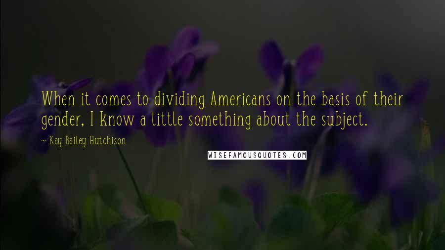 Kay Bailey Hutchison Quotes: When it comes to dividing Americans on the basis of their gender, I know a little something about the subject.