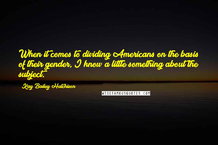 Kay Bailey Hutchison Quotes: When it comes to dividing Americans on the basis of their gender, I know a little something about the subject.