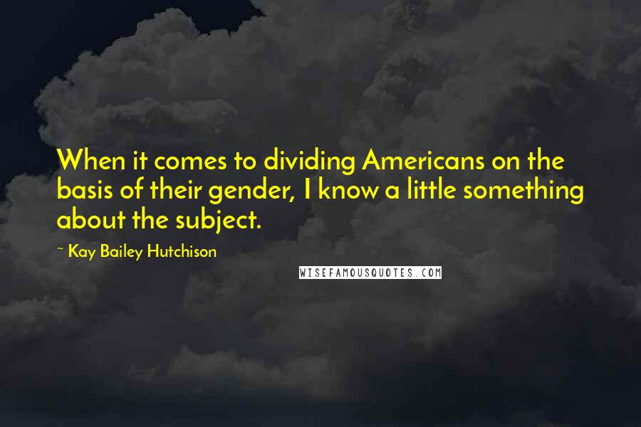 Kay Bailey Hutchison Quotes: When it comes to dividing Americans on the basis of their gender, I know a little something about the subject.