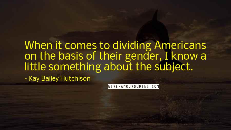 Kay Bailey Hutchison Quotes: When it comes to dividing Americans on the basis of their gender, I know a little something about the subject.