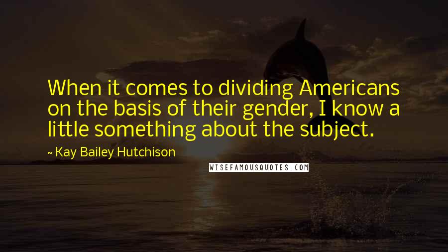 Kay Bailey Hutchison Quotes: When it comes to dividing Americans on the basis of their gender, I know a little something about the subject.