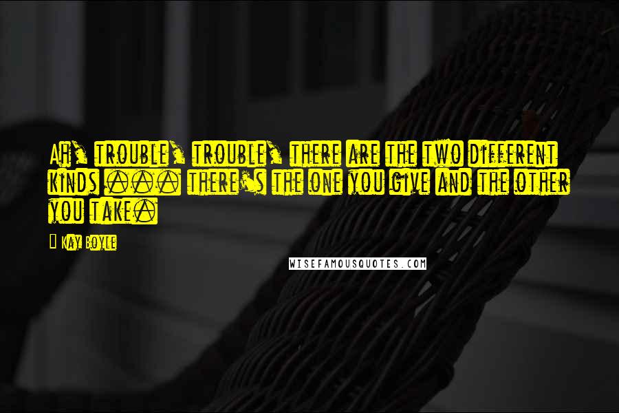 Kay Boyle Quotes: Ah, trouble, trouble, there are the two different kinds ... there's the one you give and the other you take.