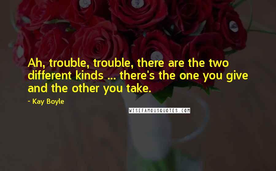Kay Boyle Quotes: Ah, trouble, trouble, there are the two different kinds ... there's the one you give and the other you take.