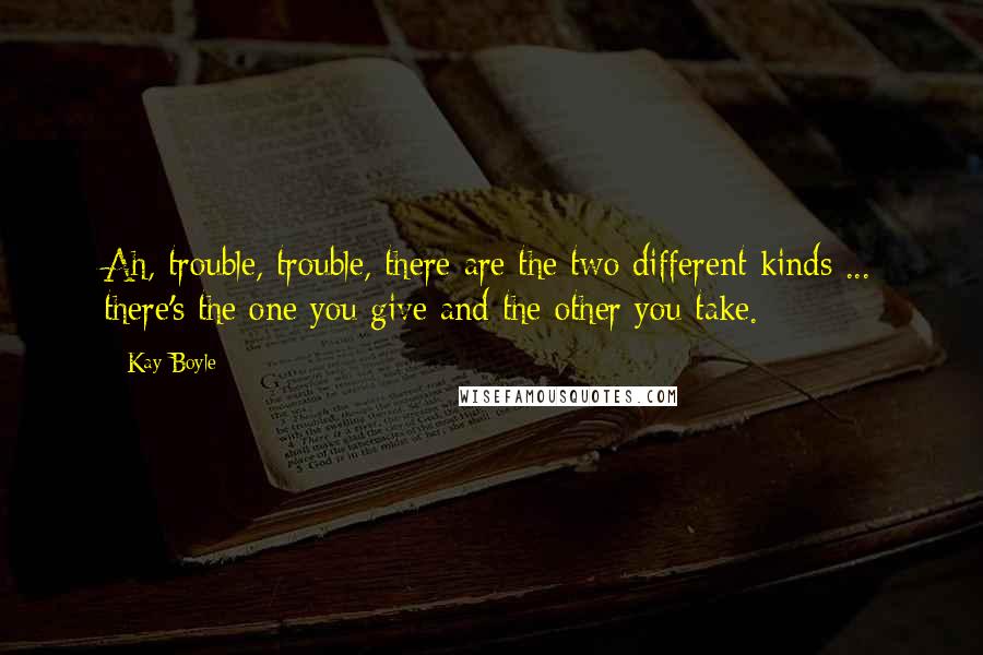 Kay Boyle Quotes: Ah, trouble, trouble, there are the two different kinds ... there's the one you give and the other you take.