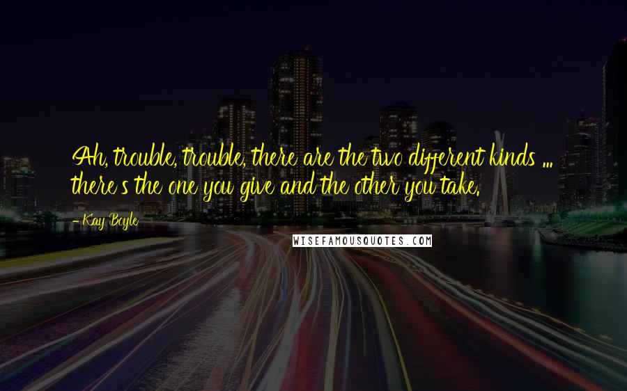 Kay Boyle Quotes: Ah, trouble, trouble, there are the two different kinds ... there's the one you give and the other you take.