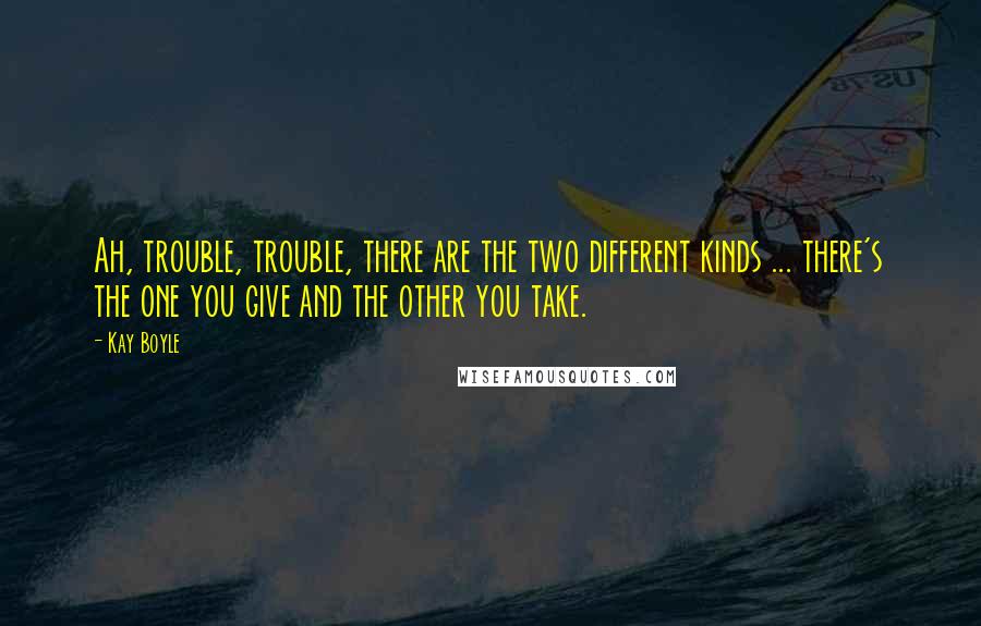 Kay Boyle Quotes: Ah, trouble, trouble, there are the two different kinds ... there's the one you give and the other you take.