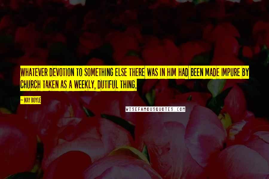 Kay Boyle Quotes: Whatever devotion to something else there was in him had been made impure by church taken as a weekly, dutiful thing.