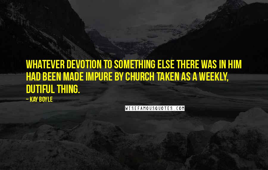 Kay Boyle Quotes: Whatever devotion to something else there was in him had been made impure by church taken as a weekly, dutiful thing.