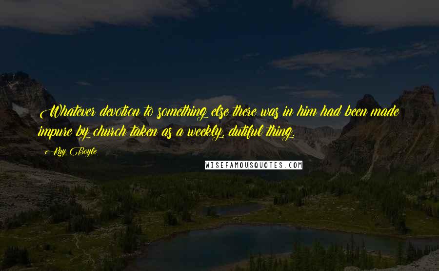 Kay Boyle Quotes: Whatever devotion to something else there was in him had been made impure by church taken as a weekly, dutiful thing.