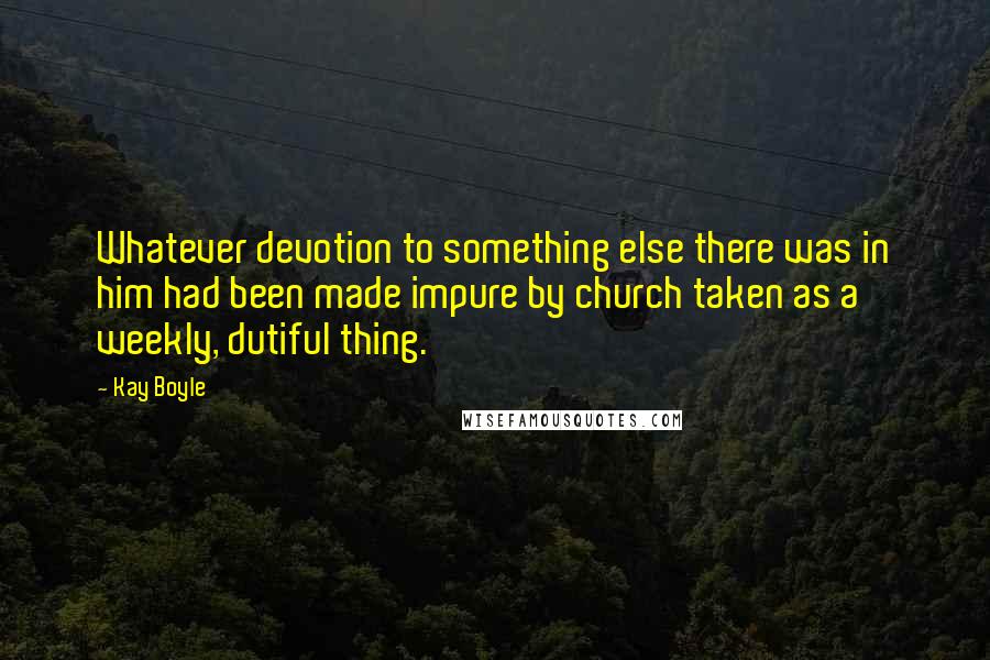 Kay Boyle Quotes: Whatever devotion to something else there was in him had been made impure by church taken as a weekly, dutiful thing.