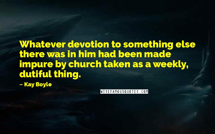 Kay Boyle Quotes: Whatever devotion to something else there was in him had been made impure by church taken as a weekly, dutiful thing.