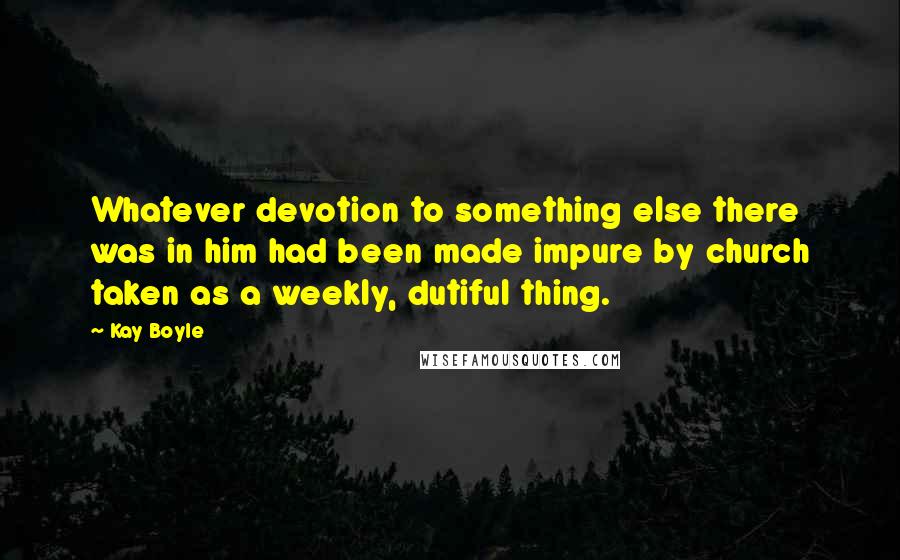 Kay Boyle Quotes: Whatever devotion to something else there was in him had been made impure by church taken as a weekly, dutiful thing.