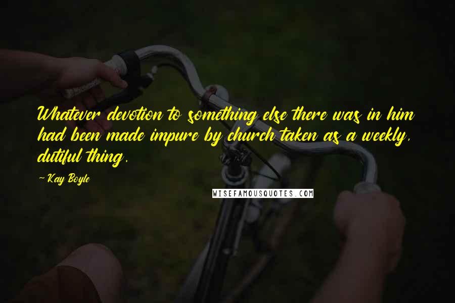 Kay Boyle Quotes: Whatever devotion to something else there was in him had been made impure by church taken as a weekly, dutiful thing.