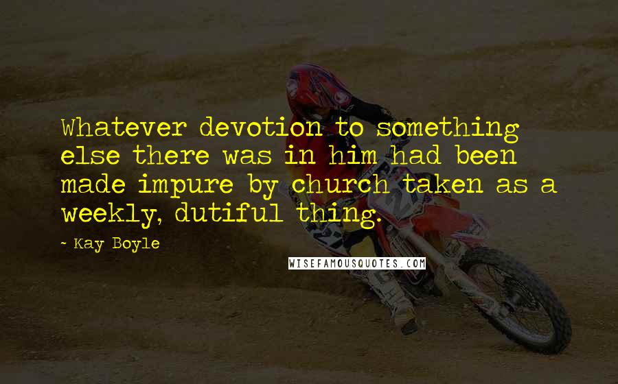 Kay Boyle Quotes: Whatever devotion to something else there was in him had been made impure by church taken as a weekly, dutiful thing.