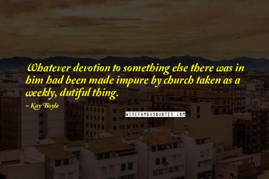 Kay Boyle Quotes: Whatever devotion to something else there was in him had been made impure by church taken as a weekly, dutiful thing.