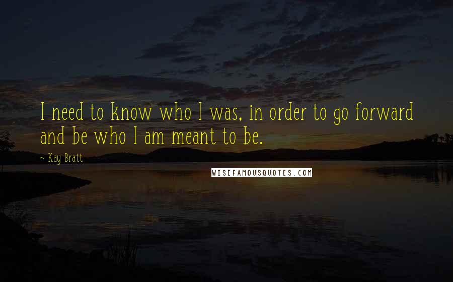 Kay Bratt Quotes: I need to know who I was, in order to go forward and be who I am meant to be.