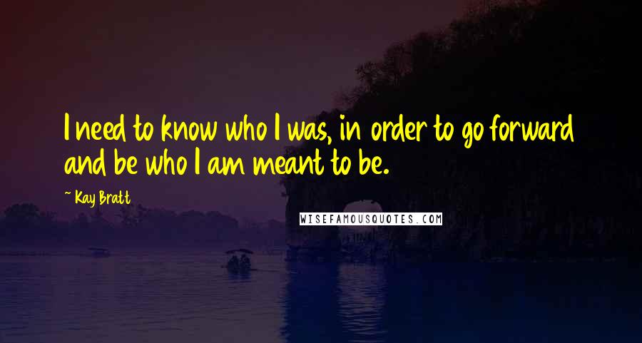 Kay Bratt Quotes: I need to know who I was, in order to go forward and be who I am meant to be.