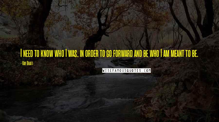 Kay Bratt Quotes: I need to know who I was, in order to go forward and be who I am meant to be.