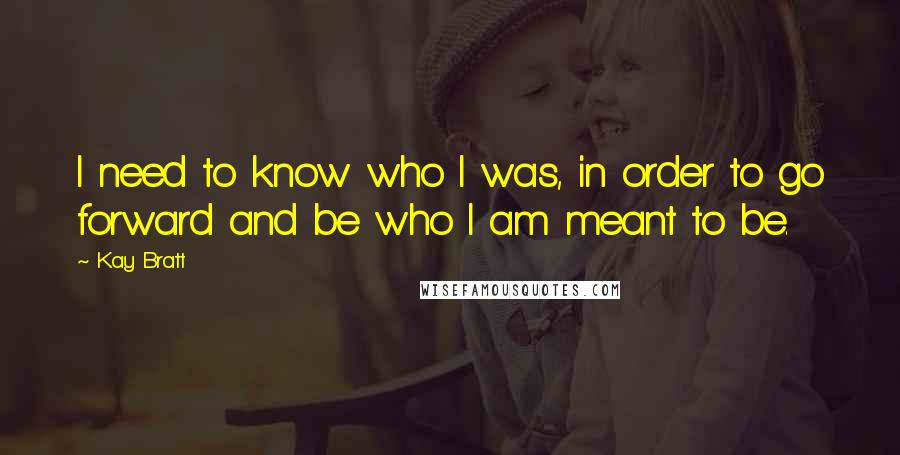 Kay Bratt Quotes: I need to know who I was, in order to go forward and be who I am meant to be.