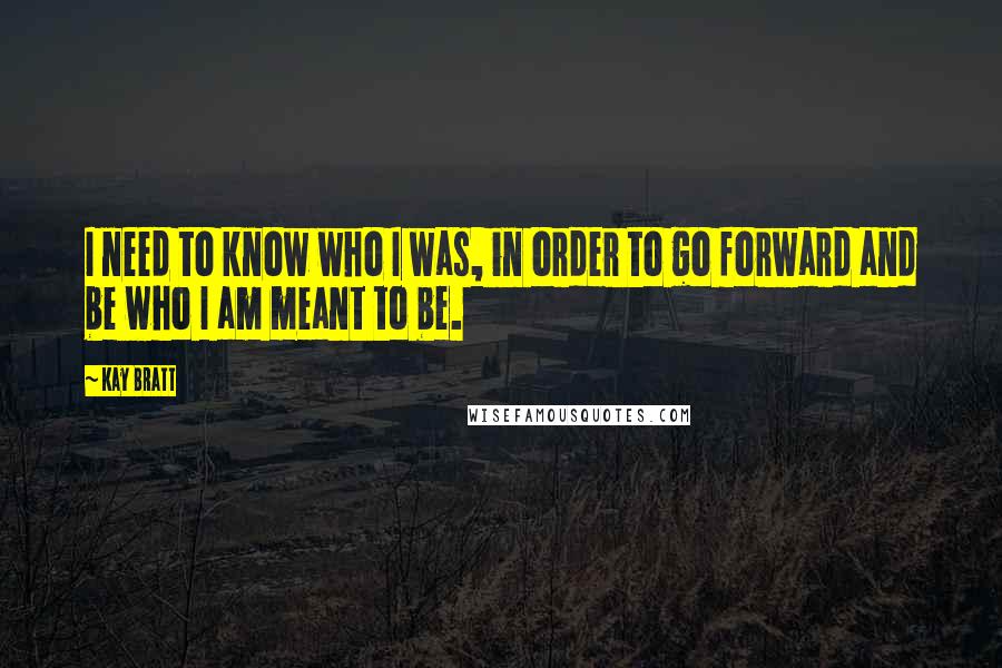 Kay Bratt Quotes: I need to know who I was, in order to go forward and be who I am meant to be.