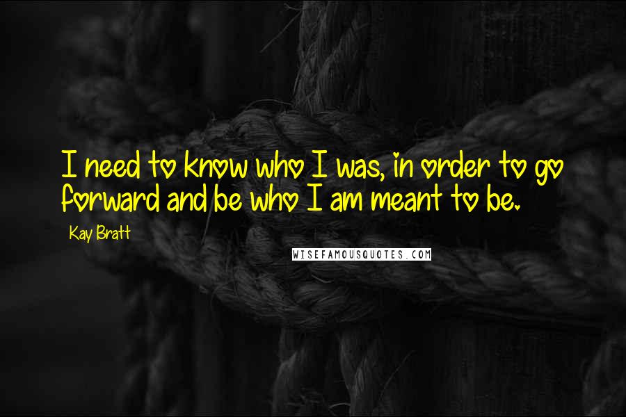 Kay Bratt Quotes: I need to know who I was, in order to go forward and be who I am meant to be.