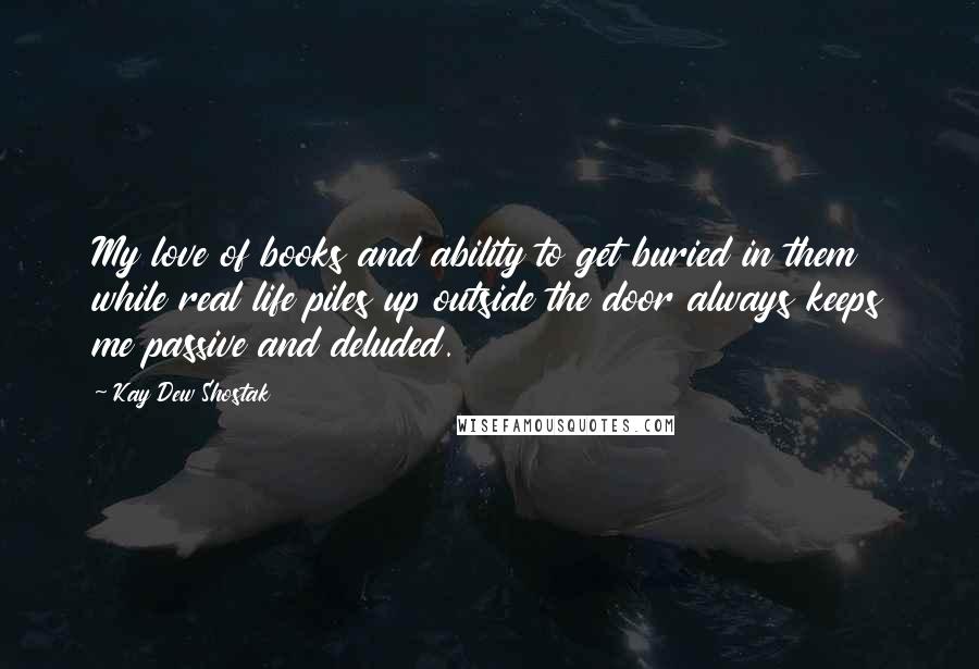 Kay Dew Shostak Quotes: My love of books and ability to get buried in them while real life piles up outside the door always keeps me passive and deluded.