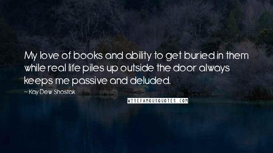 Kay Dew Shostak Quotes: My love of books and ability to get buried in them while real life piles up outside the door always keeps me passive and deluded.