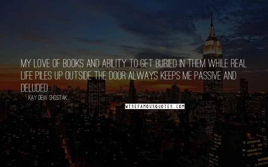 Kay Dew Shostak Quotes: My love of books and ability to get buried in them while real life piles up outside the door always keeps me passive and deluded.