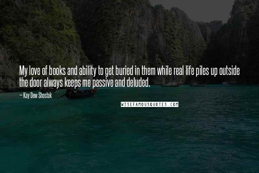 Kay Dew Shostak Quotes: My love of books and ability to get buried in them while real life piles up outside the door always keeps me passive and deluded.