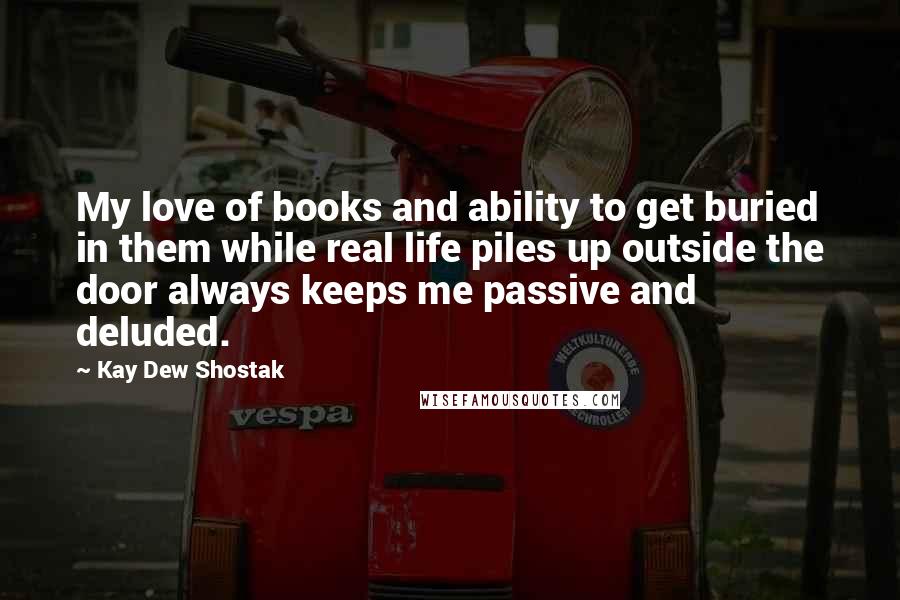 Kay Dew Shostak Quotes: My love of books and ability to get buried in them while real life piles up outside the door always keeps me passive and deluded.