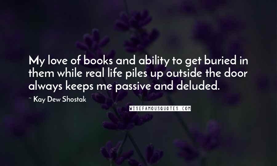 Kay Dew Shostak Quotes: My love of books and ability to get buried in them while real life piles up outside the door always keeps me passive and deluded.