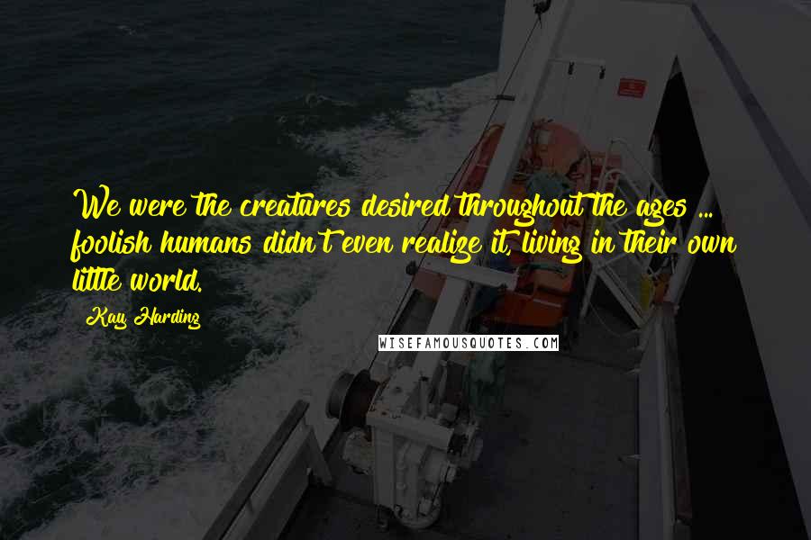 Kay Harding Quotes: We were the creatures desired throughout the ages ... foolish humans didn't even realize it, living in their own little world.