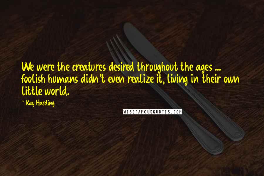 Kay Harding Quotes: We were the creatures desired throughout the ages ... foolish humans didn't even realize it, living in their own little world.