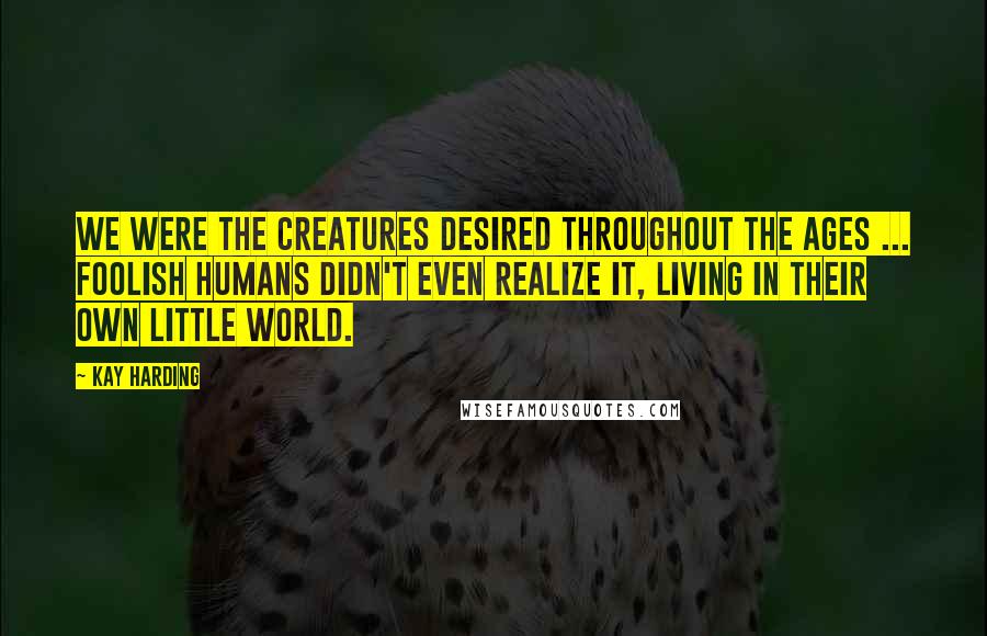 Kay Harding Quotes: We were the creatures desired throughout the ages ... foolish humans didn't even realize it, living in their own little world.